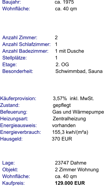 Lage:                             23747 Dahme Objekt:                           2 Zimmer Wohnung Wohnfläche:                  ca. 40 qm Kaufpreis:                      129.000 EUR Anzahl Zimmer:            2 Anzahl Schlafzimmer:   1  Anzahl Badezimmer:     1 mit Dusche Stellplätze:                     1   Etage:                            2. OG Besonderheit:                Schwimmbad, Sauna    Baujahr:                         ca. 1975 Wohnfläche:                  ca. 40 qm   Käuferprovision:            3,57%  inkl. MwSt. Zustand:                        gepflegt Befeuerung:                  Gas und Wärmepumpe Heizungsart:                  Zentralheizung Energieausweis:           vorhanden Energieverbrauch:        155,3 kwh/(m²a) Hausgeld:                     370 EUR